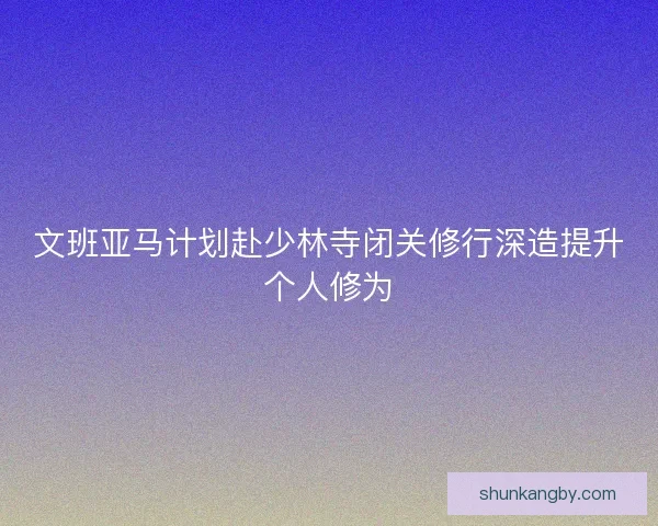 文班亚马计划赴少林寺闭关修行深造提升个人修为 文班亚马计划赴少林寺闭关修行深造提升个人修为