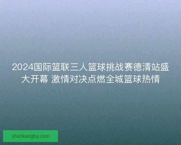 2024国际篮联三人篮球挑战赛德清站盛大开幕 激情对决点燃全城篮球热情 2024国际篮联三人篮球挑战赛德清站盛大开幕 激情对决点燃全城篮球热情