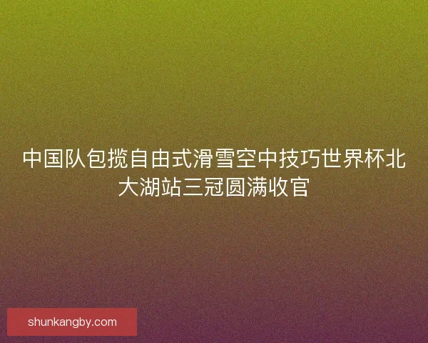 中国队包揽自由式滑雪空中技巧世界杯北大湖站三冠圆满收官