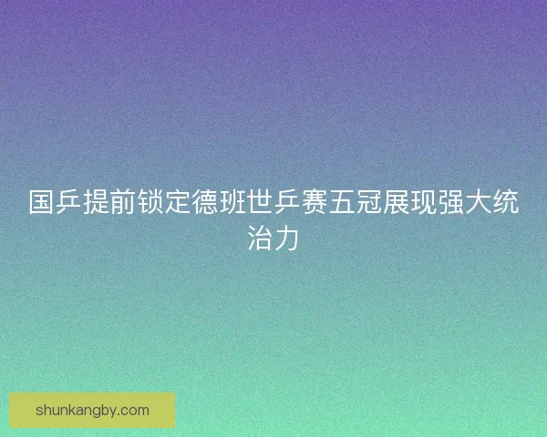 国乒提前锁定德班世乒赛五冠展现强大统治力