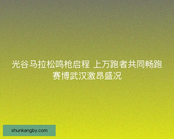 光谷马拉松鸣枪启程 上万跑者共同畅跑赛博武汉激昂盛况