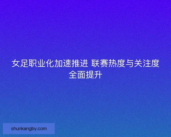 女足职业化加速推进 联赛热度与关注度全面提升 女足职业化加速推进 联赛热度与关注度全面提升