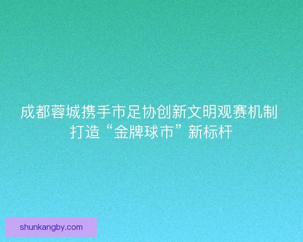成都蓉城携手市足协创新文明观赛机制 打造 “金牌球市” 新标杆