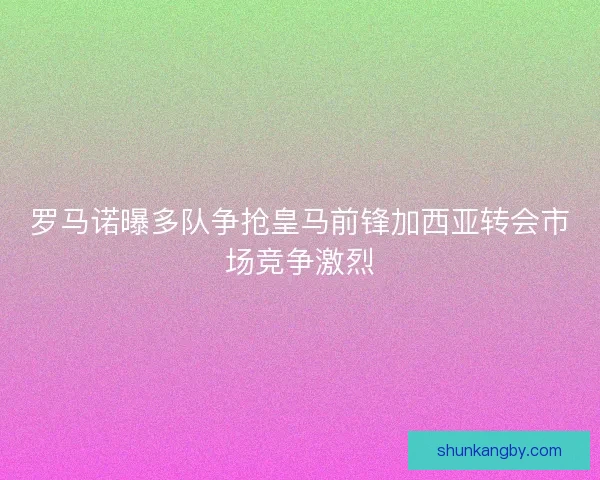 罗马诺曝多队争抢皇马前锋加西亚转会市场竞争激烈