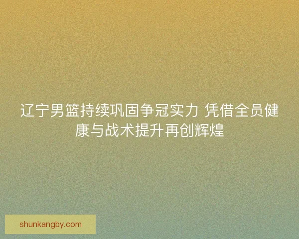 辽宁男篮持续巩固争冠实力 凭借全员健康与战术提升再创辉煌