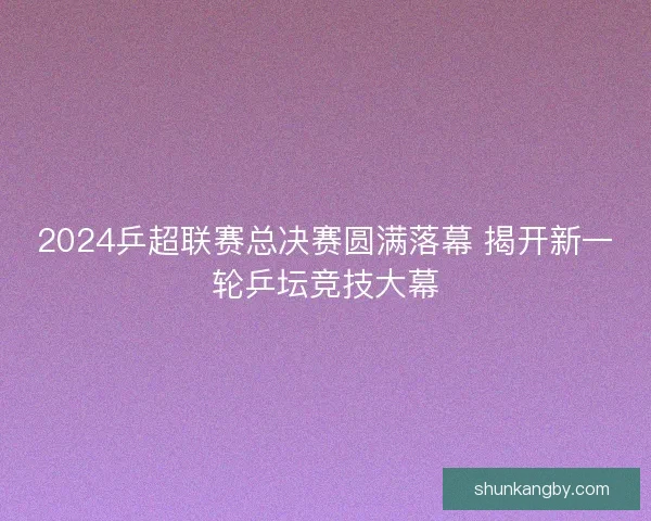 2024乒超联赛总决赛圆满落幕 揭开新一轮乒坛竞技大幕 2024乒超联赛总决赛圆满落幕 揭开新一轮乒坛竞技大幕
