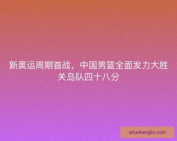 新奥运周期首战，中国男篮全面发力大胜关岛队四十八分
