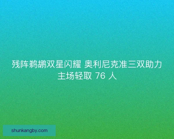 残阵鹈鹕双星闪耀 奥利尼克准三双助力主场轻取 76 人