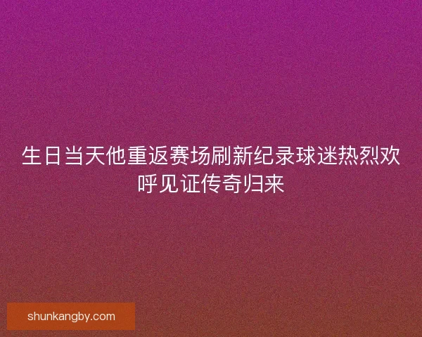 生日当天他重返赛场刷新纪录球迷热烈欢呼见证传奇归来