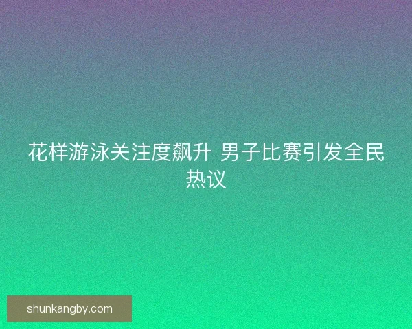 花样游泳关注度飙升 男子比赛引发全民热议