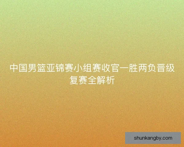中国男篮亚锦赛小组赛收官一胜两负晋级复赛全解析