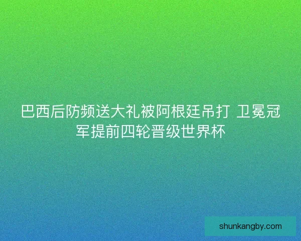 巴西后防频送大礼被阿根廷吊打 卫冕冠军提前四轮晋级世界杯