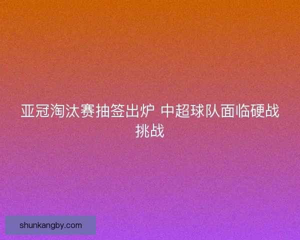 亚冠淘汰赛抽签出炉 中超球队面临硬战挑战 亚冠淘汰赛抽签出炉 中超球队面临硬战挑战