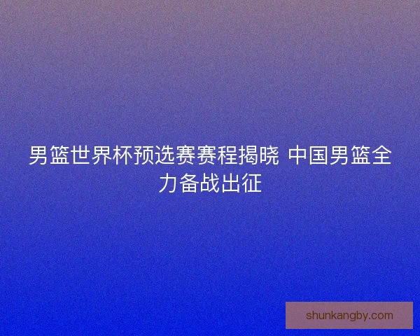 男篮世界杯预选赛赛程揭晓 中国男篮全力备战出征 男篮世界杯预选赛赛程揭晓 中国男篮全力备战出征
