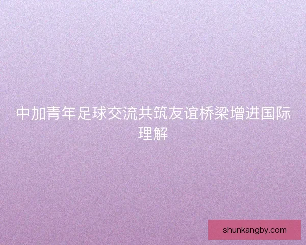 中加青年足球交流共筑友谊桥梁增进国际理解 中加青年足球交流共筑友谊桥梁增进国际理解
