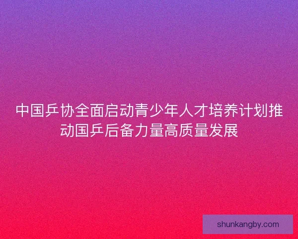 中国乒协全面启动青少年人才培养计划推动国乒后备力量高质量发展