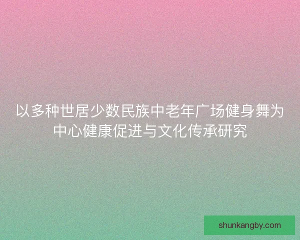 以多种世居少数民族中老年广场健身舞为中心健康促进与文化传承研究 以多种世居少数民族中老年广场健身舞为中心健康促进与文化传承研究