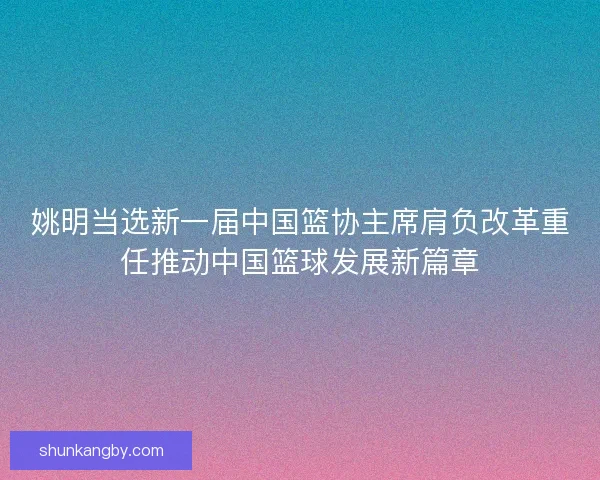 姚明当选新一届中国篮协主席肩负改革重任推动中国篮球发展新篇章