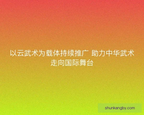 以云武术为载体持续推广 助力中华武术走向国际舞台