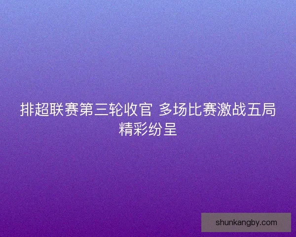 排超联赛第三轮收官 多场比赛激战五局精彩纷呈
