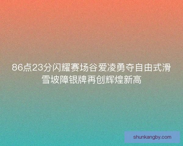 86点23分闪耀赛场谷爱凌勇夺自由式滑雪坡障银牌再创辉煌新高