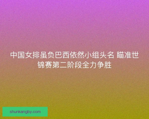 中国女排虽负巴西依然小组头名 瞄准世锦赛第二阶段全力争胜
