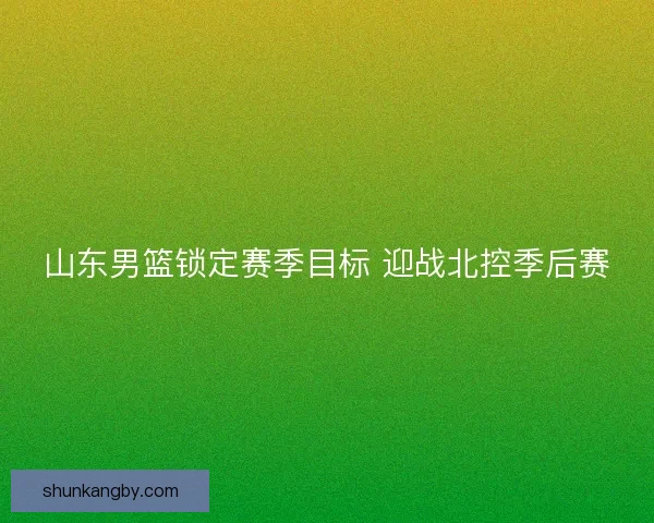 山东男篮锁定赛季目标 迎战北控季后赛